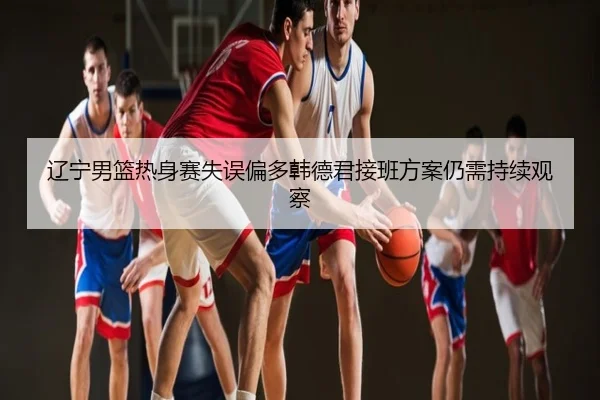 辽宁男篮热身赛失误偏多韩德君接班方案仍需持续观察