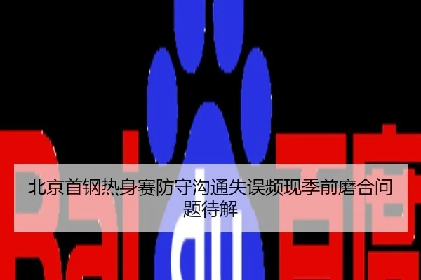 北京首钢热身赛防守沟通失误频现季前磨合问题待解