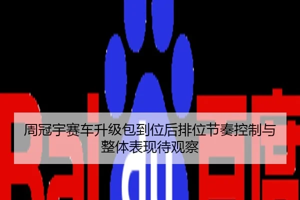 周冠宇赛车升级包到位后排位节奏控制与整体表现待观察