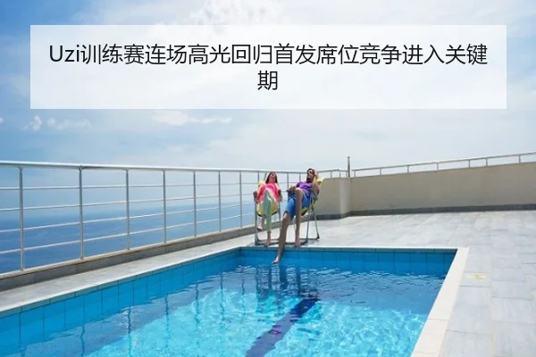 Uzi训练赛连场高光回归首发席位竞争进入关键期