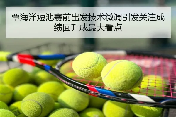 覃海洋短池赛前出发技术微调引发关注成绩回升成最大看点