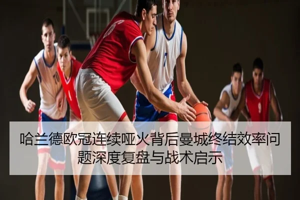 哈兰德欧冠连续哑火背后曼城终结效率问题深度复盘与战术启示