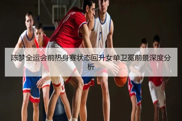 陈梦全运会前热身赛状态回升女单卫冕前景深度分析