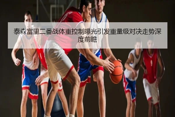 泰森富里二番战体重控制曝光引发重量级对决走势深度前瞻